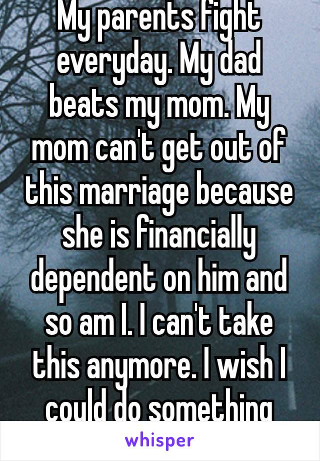 My parents fight everyday. My dad beats my mom. My mom can't get out of this marriage because she is financially dependent on him and so am I. I can't take this anymore. I wish I could do something 😭