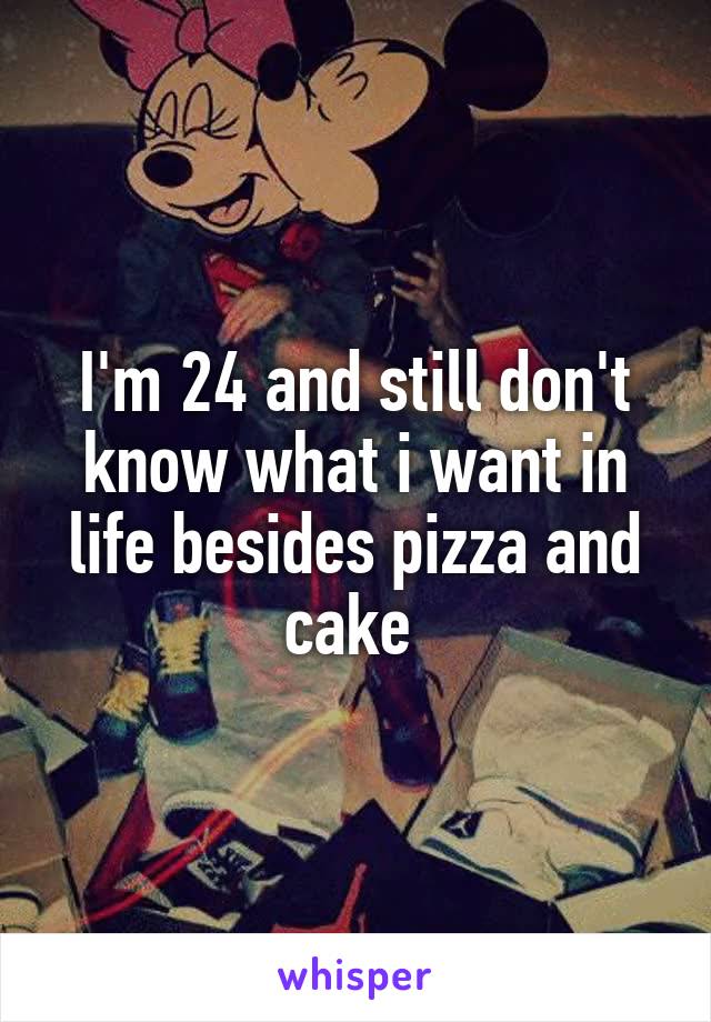 I'm 24 and still don't know what i want in life besides pizza and cake 