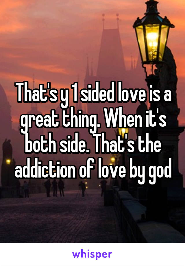 That's y 1 sided love is a great thing. When it's both side. That's the addiction of love by god
