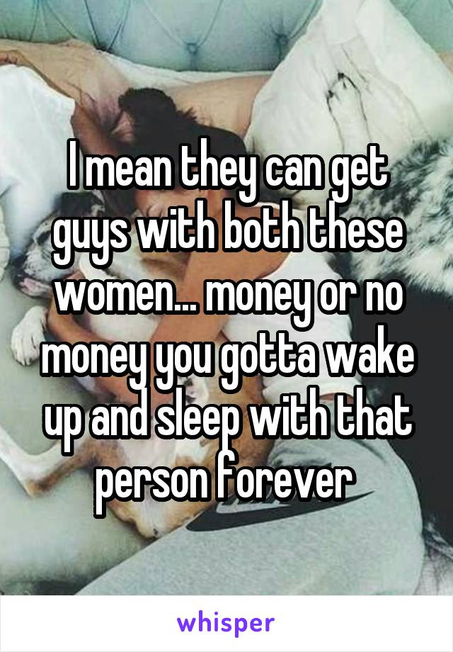 I mean they can get guys with both these women... money or no money you gotta wake up and sleep with that person forever 