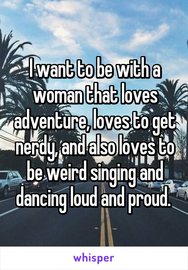 I want to be with a woman that loves adventure, loves to get nerdy, and also loves to be weird singing and dancing loud and proud. 