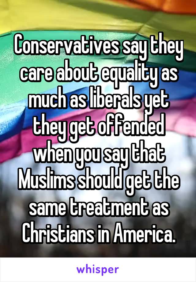 Conservatives say they care about equality as much as liberals yet they get offended when you say that Muslims should get the same treatment as Christians in America.