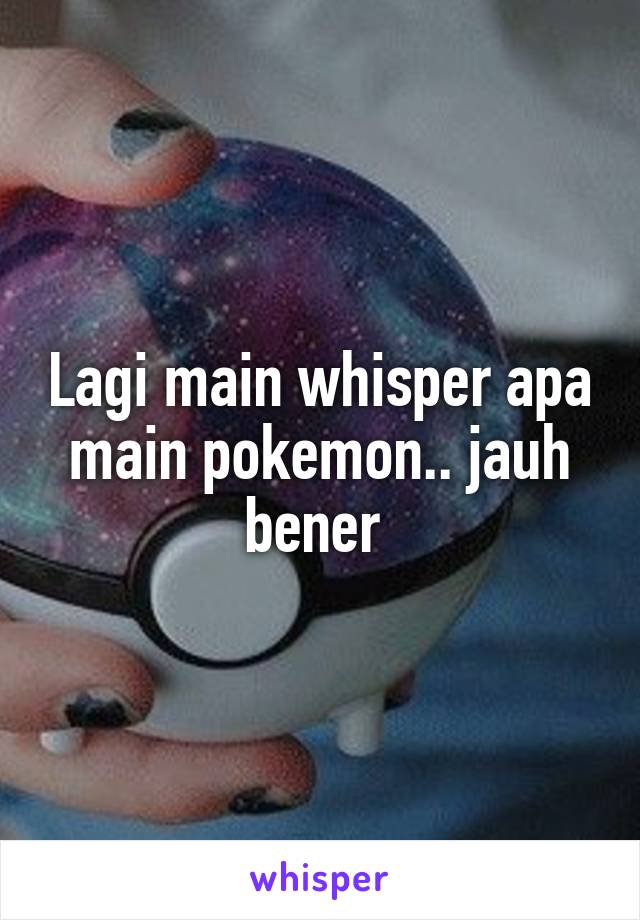 Lagi main whisper apa main pokemon.. jauh bener 