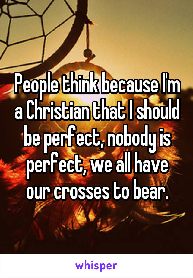 People think because I'm a Christian that I should be perfect, nobody is perfect, we all have our crosses to bear.