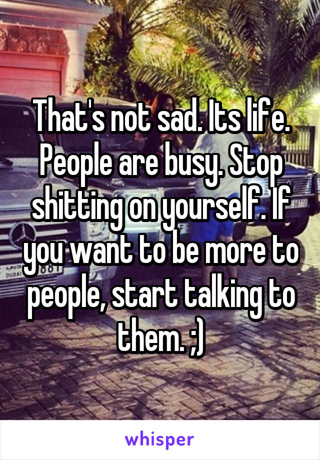 That's not sad. Its life. People are busy. Stop shitting on yourself. If you want to be more to people, start talking to them. ;)
