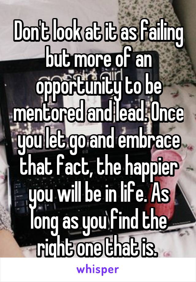 Don't look at it as failing but more of an opportunity to be mentored and lead. Once you let go and embrace that fact, the happier you will be in life. As long as you find the right one that is. 
