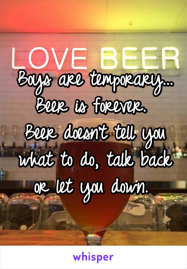 Boys are temporary... Beer is forever. 
Beer doesn't tell you what to do, talk back or let you down. 