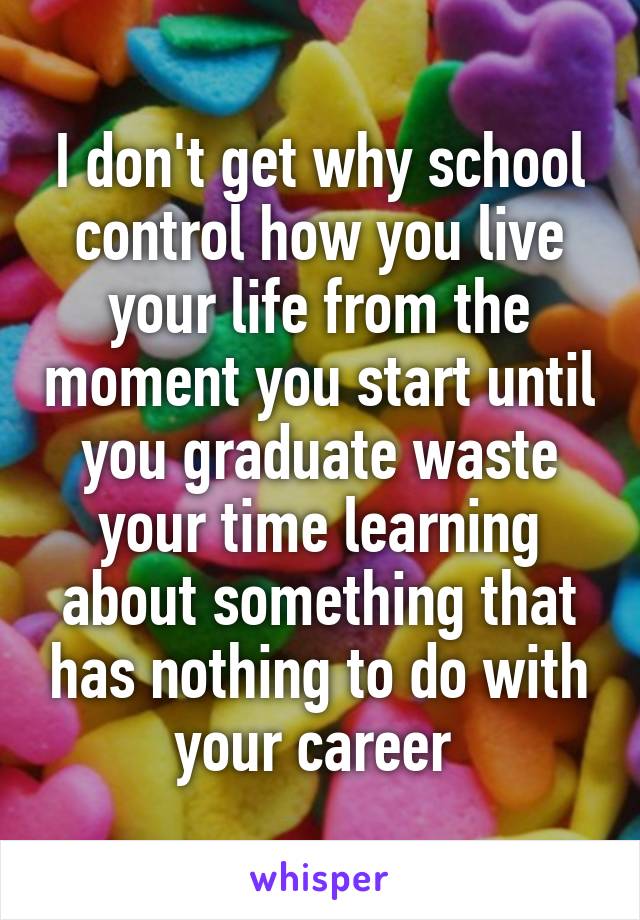 I don't get why school control how you live your life from the moment you start until you graduate waste your time learning about something that has nothing to do with your career 
