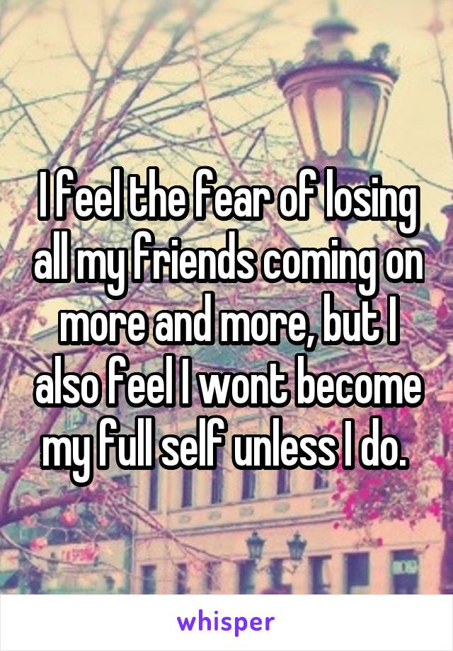 I feel the fear of losing all my friends coming on more and more, but I also feel I wont become my full self unless I do. 