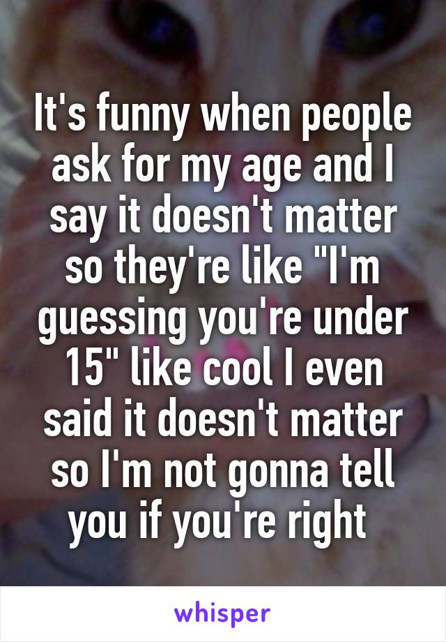 It's funny when people ask for my age and I say it doesn't matter so they're like "I'm guessing you're under 15" like cool I even said it doesn't matter so I'm not gonna tell you if you're right 