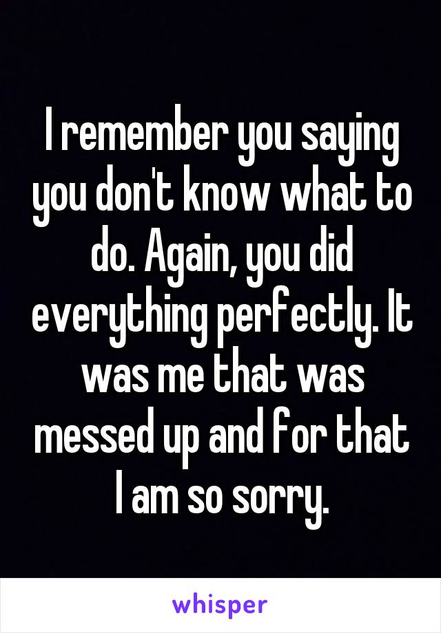 I remember you saying you don't know what to do. Again, you did everything perfectly. It was me that was messed up and for that I am so sorry.
