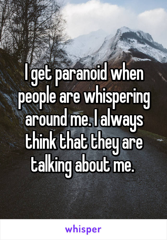 I get paranoid when people are whispering around me. I always think that they are talking about me. 
