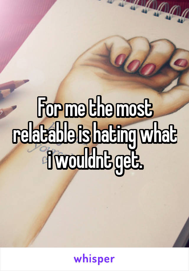 For me the most relatable is hating what i wouldnt get.