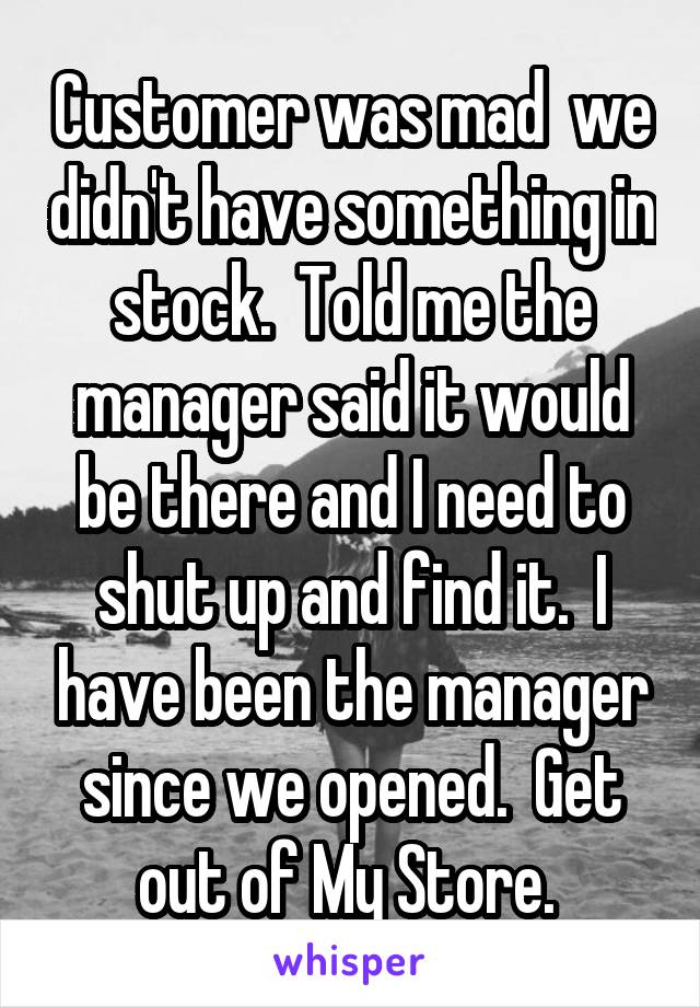 Customer was mad  we didn't have something in stock.  Told me the manager said it would be there and I need to shut up and find it.  I have been the manager since we opened.  Get out of My Store. 