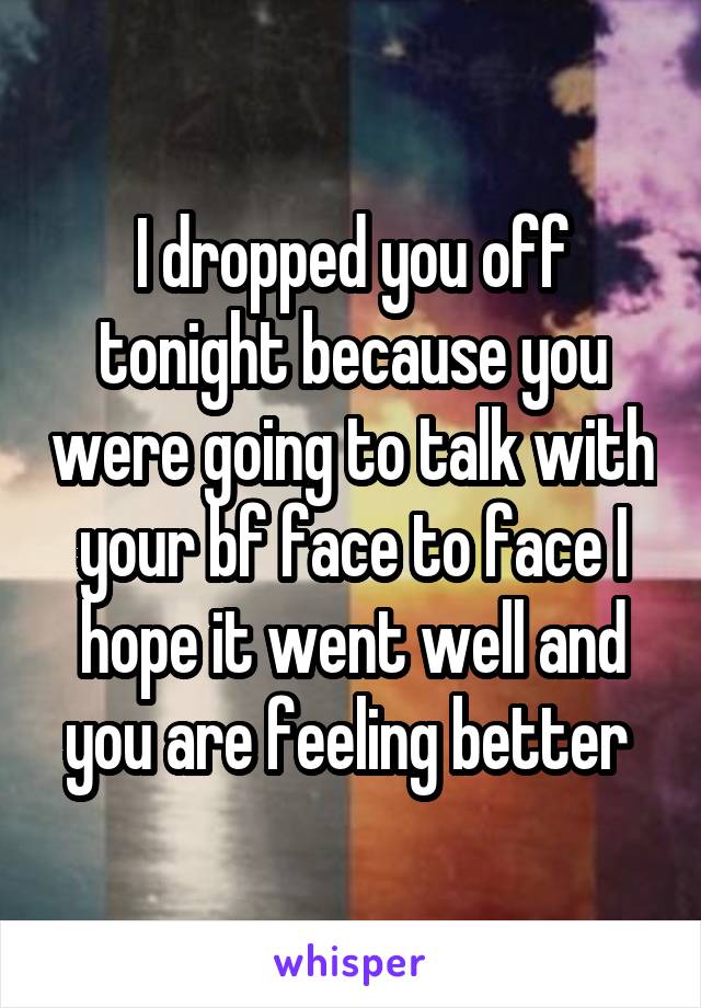 I dropped you off tonight because you were going to talk with your bf face to face I hope it went well and you are feeling better 