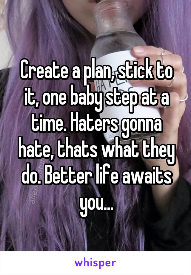 Create a plan, stick to it, one baby step at a time. Haters gonna hate, thats what they do. Better life awaits you...