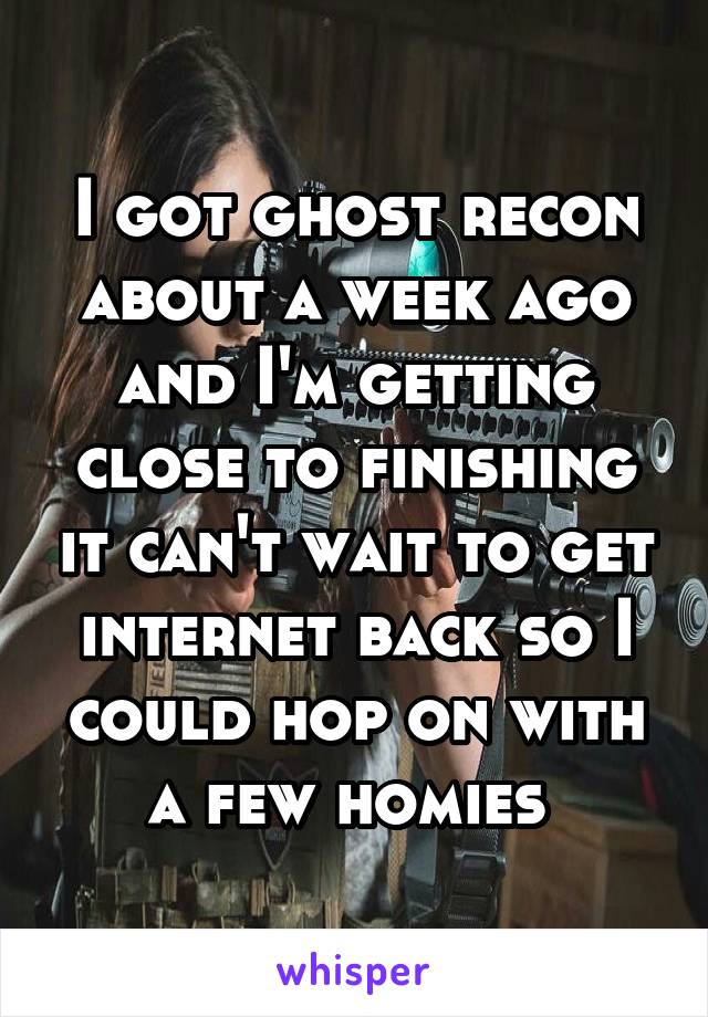 I got ghost recon about a week ago and I'm getting close to finishing it can't wait to get internet back so I could hop on with a few homies 