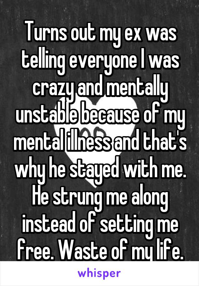 Turns out my ex was telling everyone I was crazy and mentally unstable because of my mental illness and that's why he stayed with me. He strung me along instead of setting me free. Waste of my life.