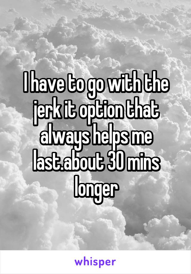 I have to go with the jerk it option that always helps me last.about 30 mins longer