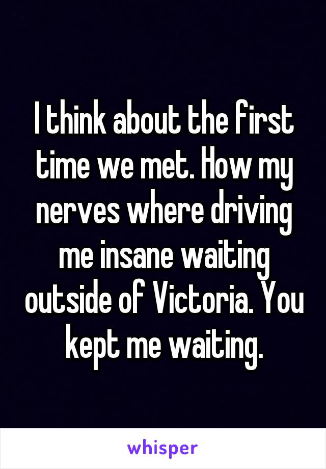 I think about the first time we met. How my nerves where driving me insane waiting outside of Victoria. You kept me waiting.