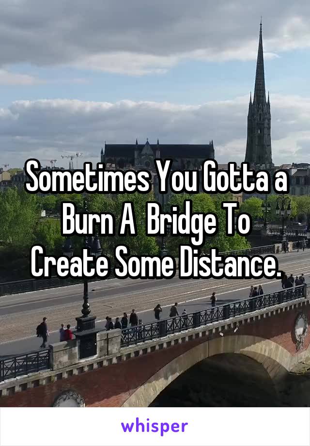 Sometimes You Gotta a Burn A  Bridge To Create Some Distance.