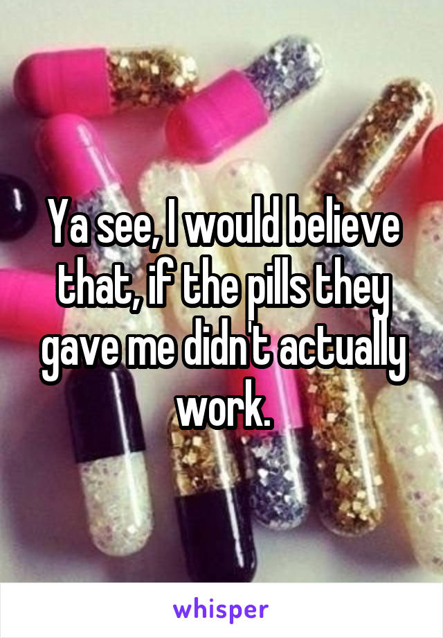 Ya see, I would believe that, if the pills they gave me didn't actually work.