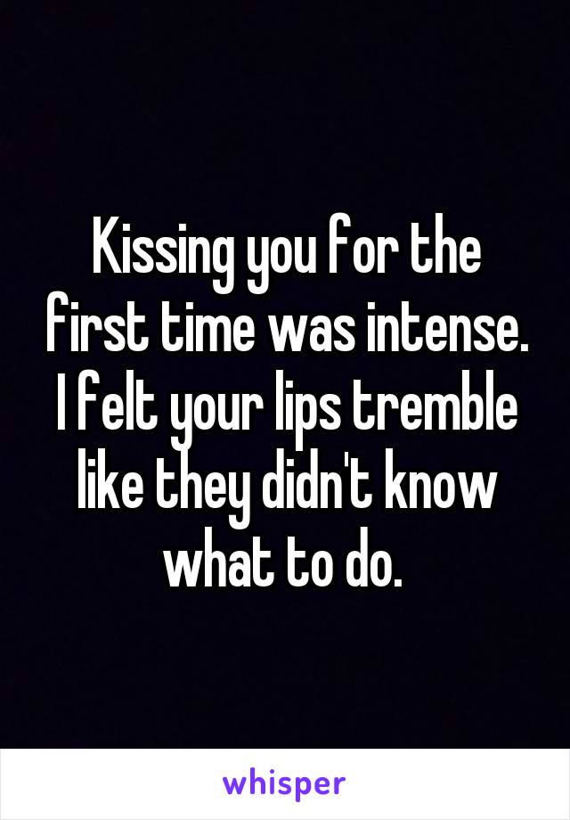 Kissing you for the first time was intense. I felt your lips tremble like they didn't know what to do. 