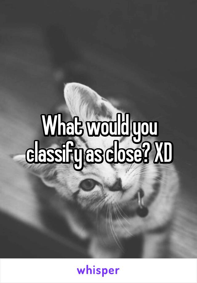 What would you classify as close? XD
