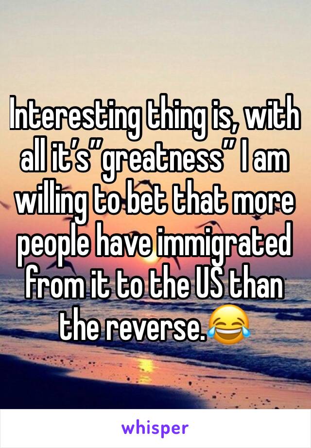 Interesting thing is, with all it’s”greatness” I am willing to bet that more  people have immigrated from it to the US than the reverse.😂