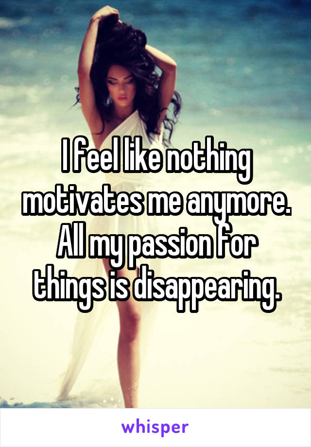 I feel like nothing motivates me anymore. All my passion for things is disappearing.