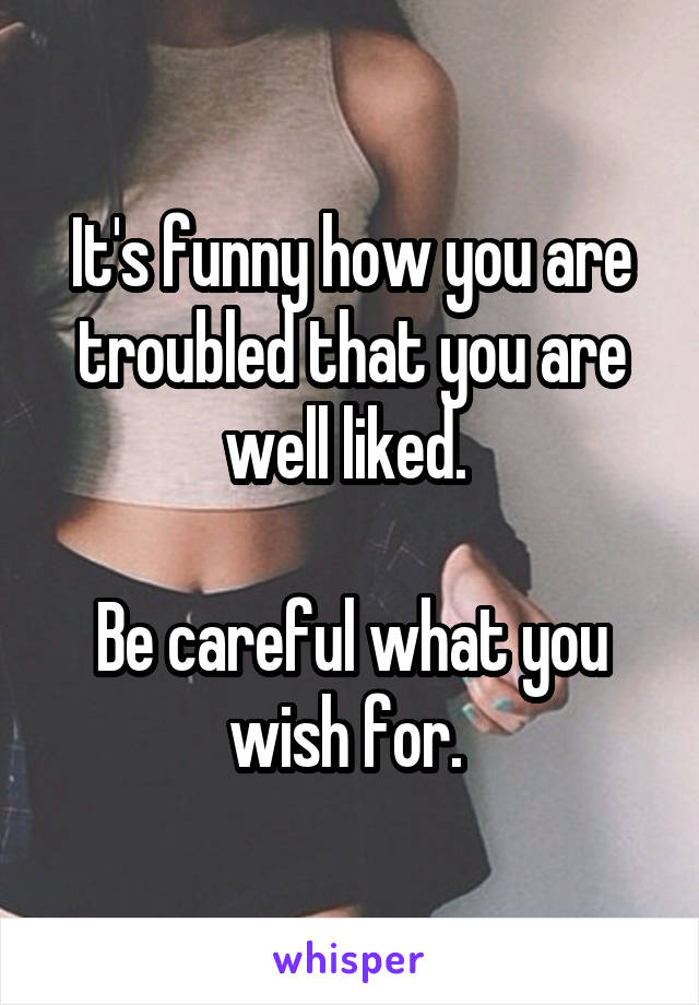 It's funny how you are troubled that you are well liked. 

Be careful what you wish for. 