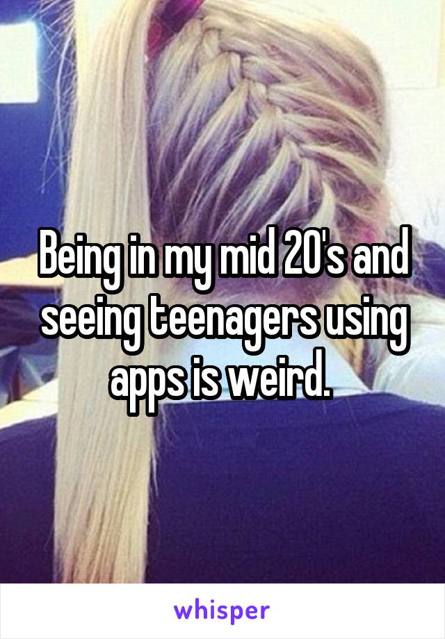 Being in my mid 20's and seeing teenagers using apps is weird. 