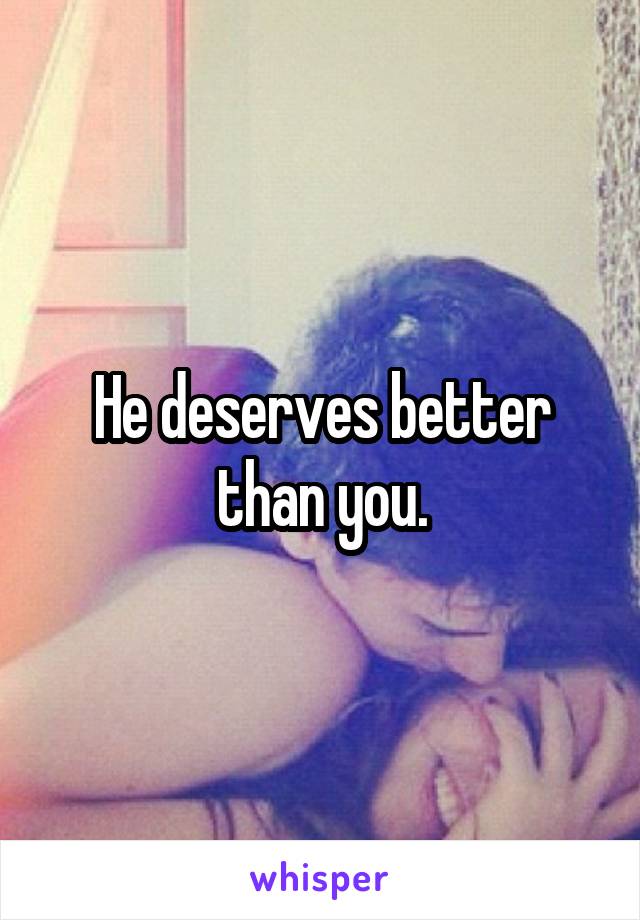 He deserves better than you.