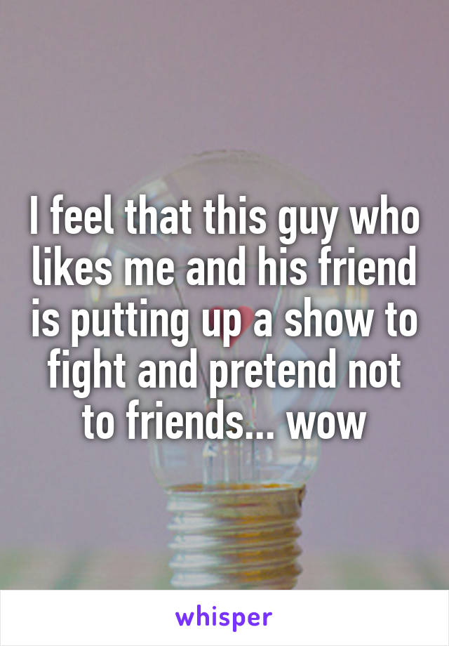 I feel that this guy who likes me and his friend is putting up a show to fight and pretend not to friends... wow