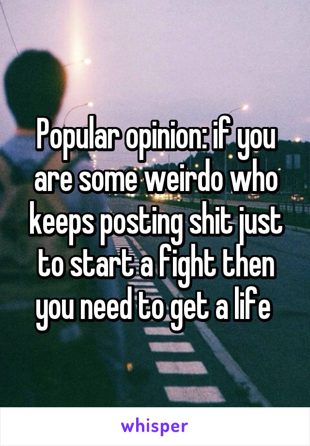 Popular opinion: if you are some weirdo who keeps posting shit just to start a fight then you need to get a life 