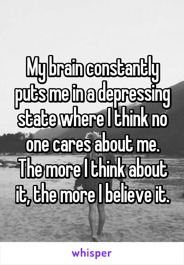 My brain constantly puts me in a depressing state where I think no one cares about me. The more I think about it, the more I believe it.