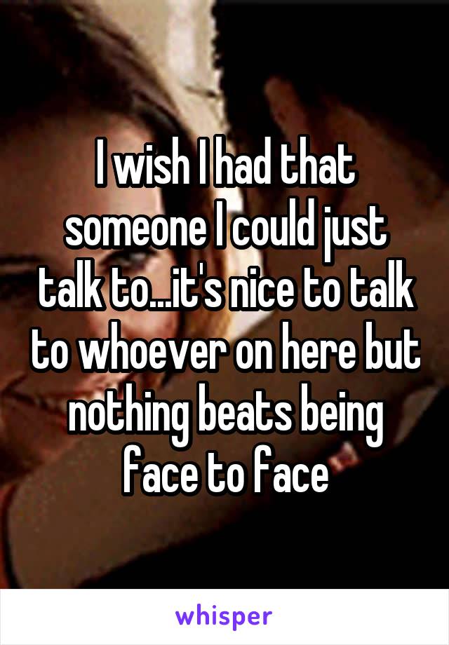 I wish I had that someone I could just talk to...it's nice to talk to whoever on here but nothing beats being face to face