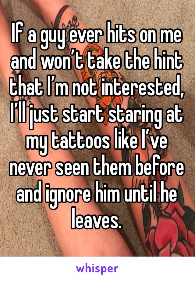 If a guy ever hits on me and won’t take the hint that I’m not interested, I’ll just start staring at my tattoos like I’ve never seen them before and ignore him until he leaves. 