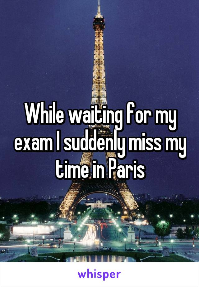While waiting for my exam I suddenly miss my time in Paris