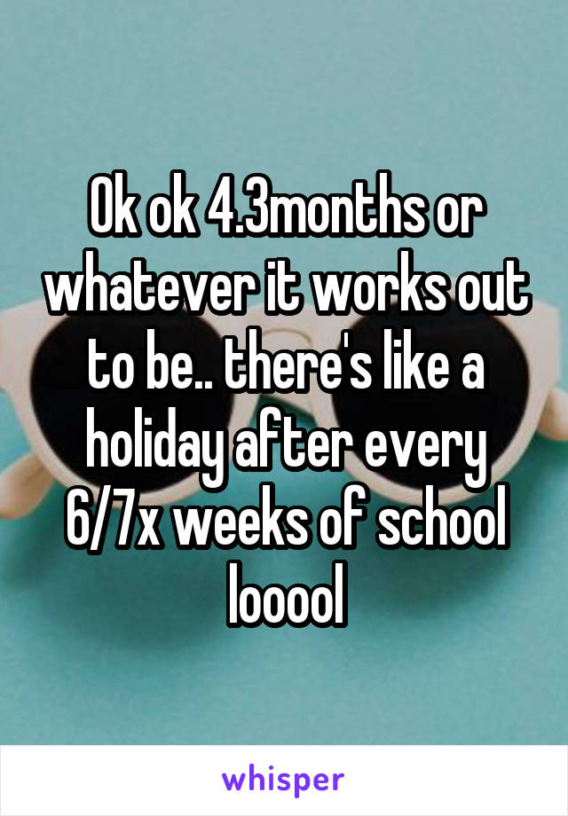 Ok ok 4.3months or whatever it works out to be.. there's like a holiday after every 6/7x weeks of school looool