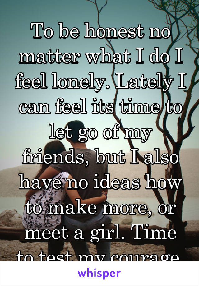 To be honest no matter what I do I feel lonely. Lately I can feel its time to let go of my friends, but I also have no ideas how to make more, or meet a girl. Time to test my courage.