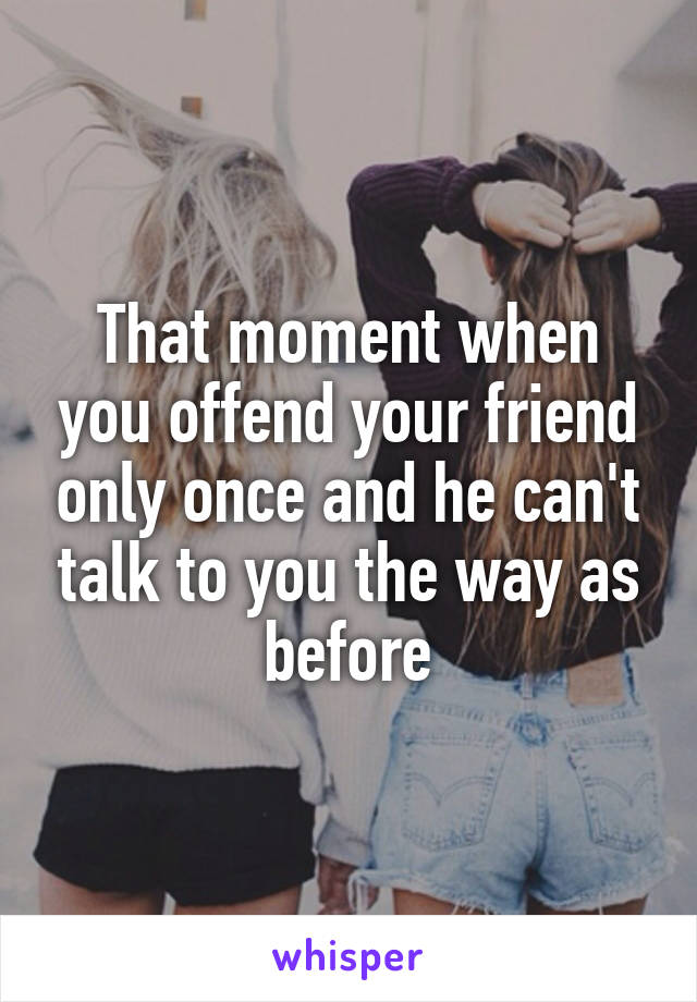 That moment when you offend your friend only once and he can't talk to you the way as before