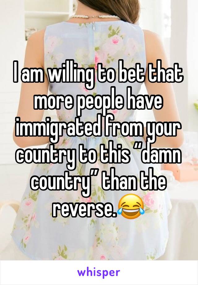 I am willing to bet that more people have immigrated from your country to this “damn country” than the reverse.😂