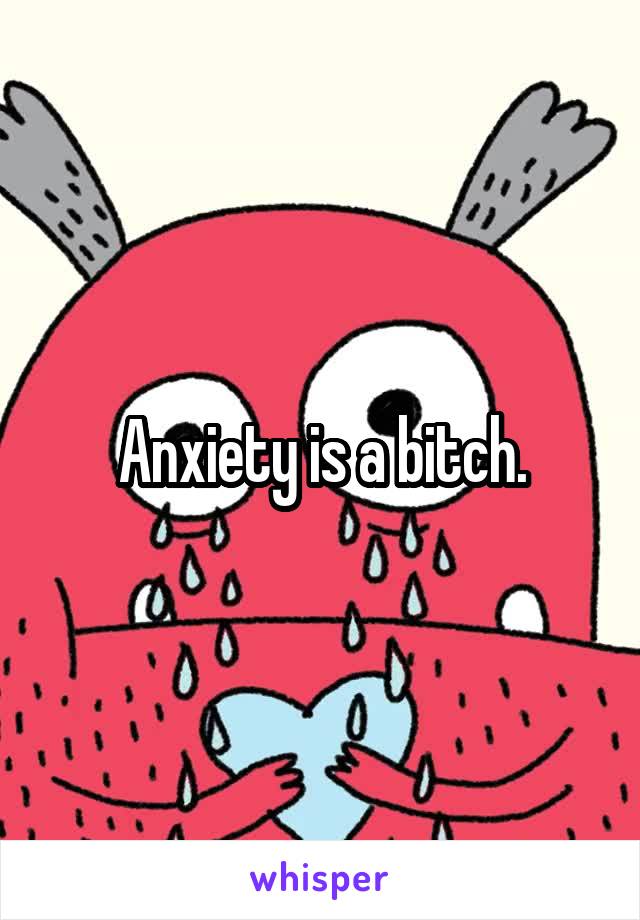 Anxiety is a bitch.