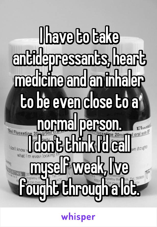 I have to take antidepressants, heart medicine and an inhaler to be even close to a normal person.
I don't think I'd call myself weak, I've fought through a lot.