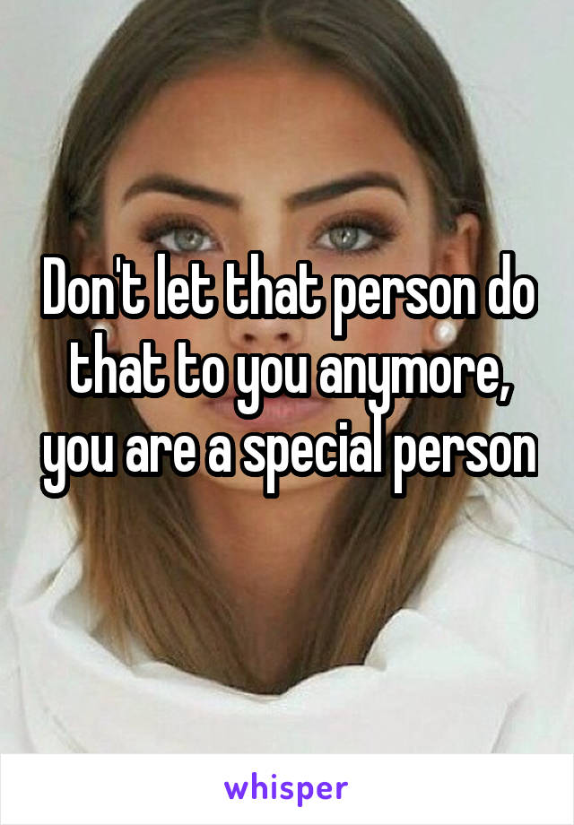 Don't let that person do that to you anymore, you are a special person 