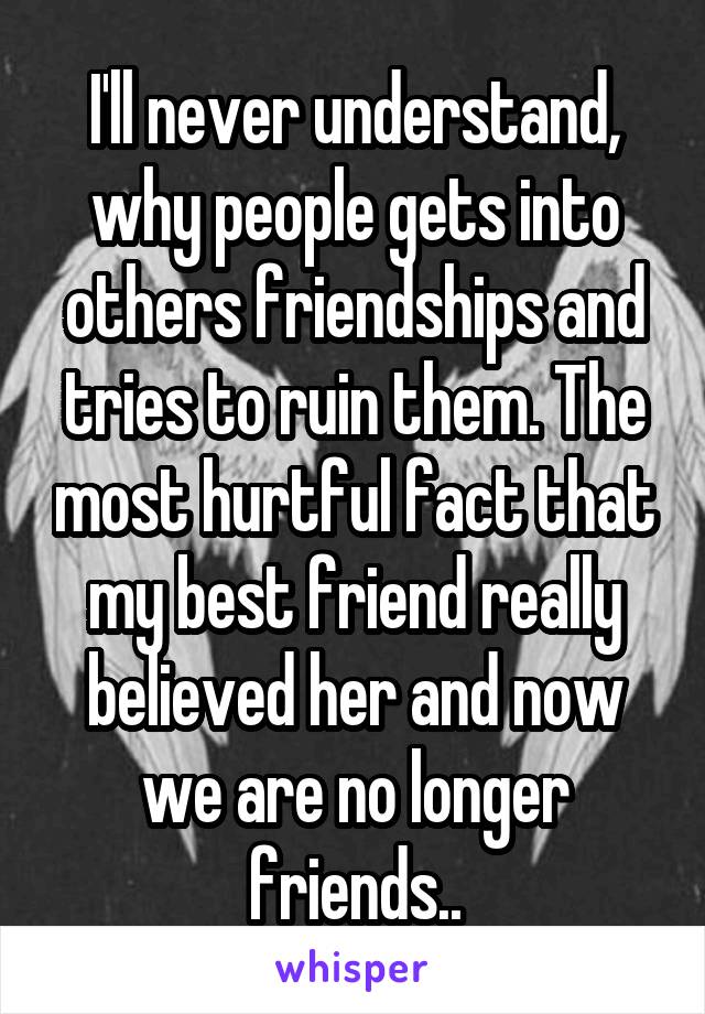 I'll never understand, why people gets into others friendships and tries to ruin them. The most hurtful fact that my best friend really believed her and now we are no longer friends..