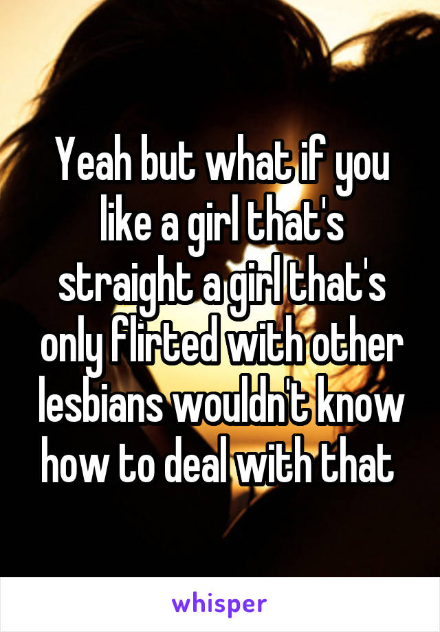 Yeah but what if you like a girl that's straight a girl that's only flirted with other lesbians wouldn't know how to deal with that 