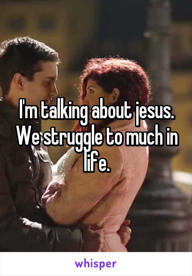 I'm talking about jesus. We struggle to much in life.