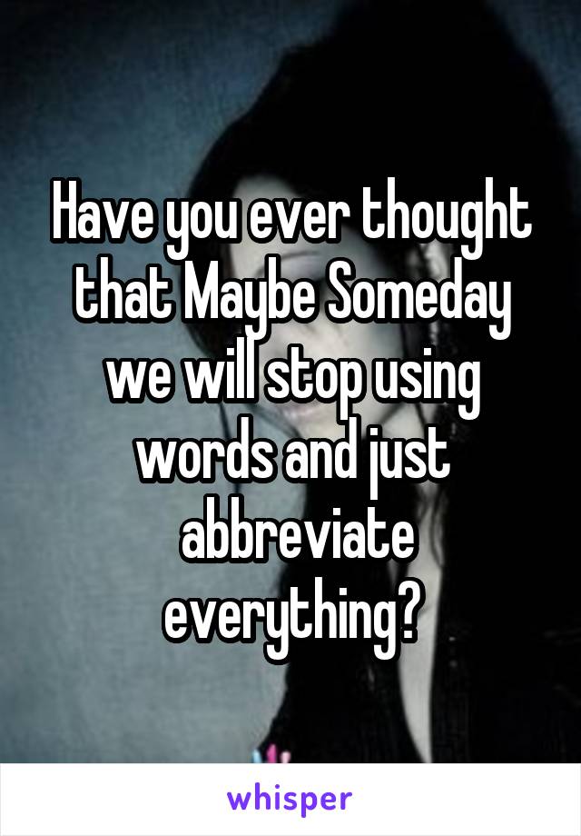 Have you ever thought that Maybe Someday we will stop using words and just
 abbreviate everything?